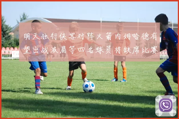 明天独行侠客对阵火箭内姆哈德有望出战浓眉等四名球员将缺席比赛