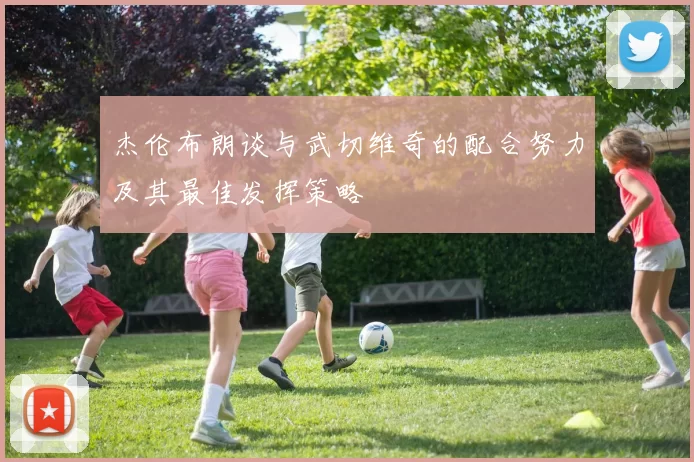 杰伦布朗谈与武切维奇的配合努力及其最佳发挥策略