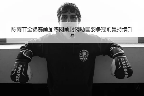 陈雨菲全锦赛前加练网前封网助国羽争冠前景持续升温